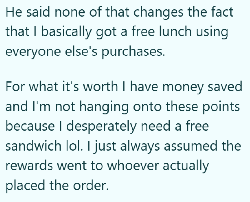 He said none of that changes the fact that I basically got a free lunch using everyone else's purchases. For what it's worth I have money saved and I'm not hanging onto these points because I desperately need a free sandwich lol. I just always assumed the rewards went to whoever actually placed the order.