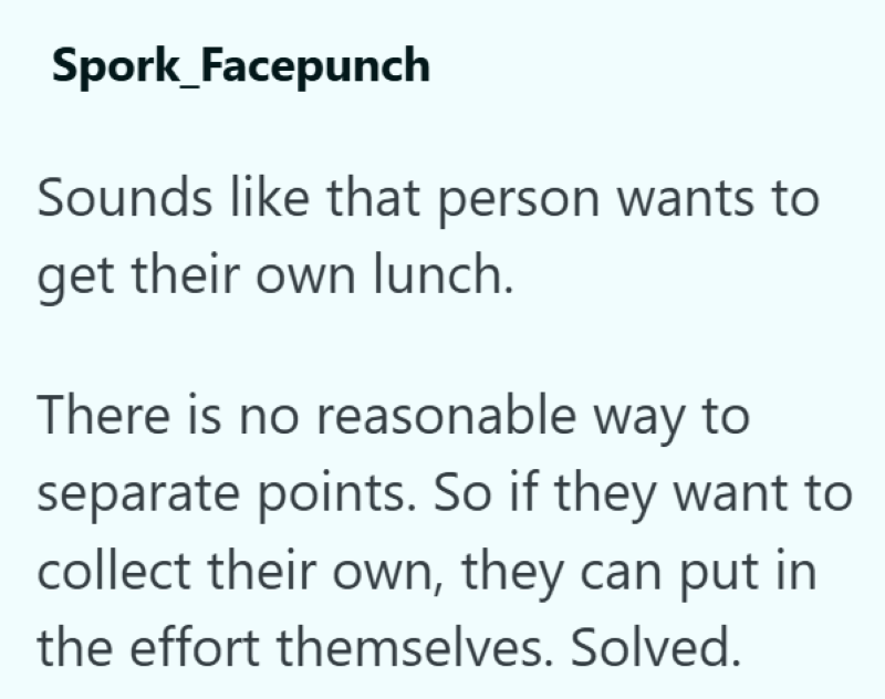 Spork_Facepunch Sounds like that person wants to get their own lunch. There is no reasonable way to separate points. So if they want to collect their own, they can put in the effort themselves. Solved.