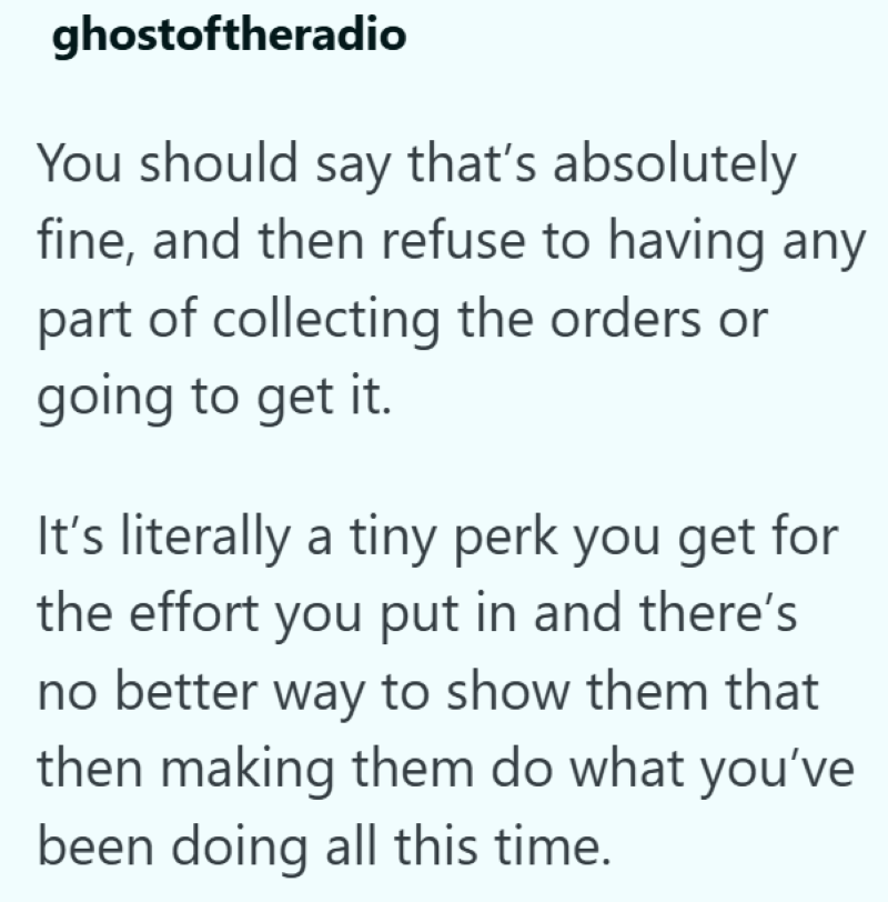 ghostoftheradio You should say that's absolutely fine, and then refuse to having any part of collecting the orders or going to get it. It's literally a tiny perk you get for the effort you put in and there's no better way to show them that then making them do what you've been doing all this time.