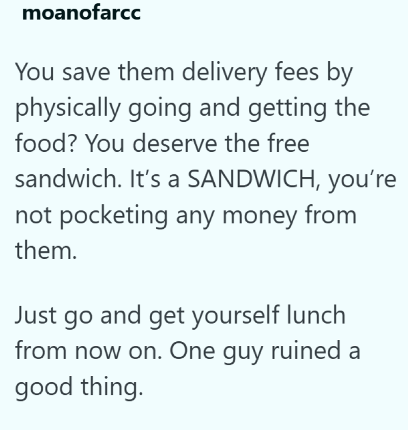 moanofarcc You save them delivery fees by physically going and getting the food? You deserve the free sandwich. It's a SANDWICH, you're not pocketing any money from them. Just go and get yourself lunch from now on. One guy ruined a good thing.