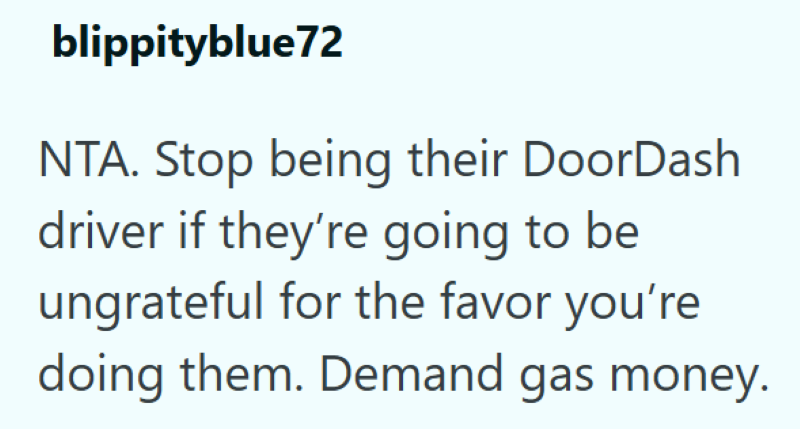 blippityblue72 NTA. Stop being their DoorDash driver if they're going to be ungrateful for the favor you're doing them. Demand gas money.