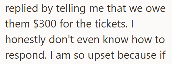replied by telling me that we owe them $300 for the tickets. I honestly don't even know how to respond. I am so upset because if