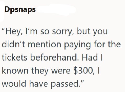 Dpsnaps "Hey, I'm so sorry, but you didn't mention paying for the tickets beforehand. Had I known they were $300, I would have passed."