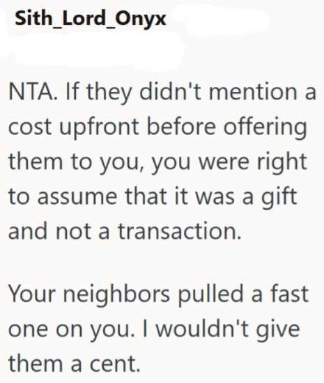 Sith_Lord_Onyx NTA. If they didn't mention a cost upfront before offering them to you, you were right to assume that it was a gift and not a transaction. Your neighbors pulled a fast one on you. I wouldn't give them a cent.