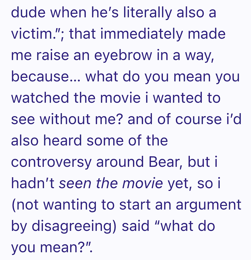 dude when he's literally also a victim."; that immediately made me raise an eyebrow in a way, because... what do you mean you watched the movie i wanted to see without me? and of course i'd also heard some of the controversy around Bear, but i hadn't seen the movie yet, so i (not wanting to start an argument by disagreeing) said "what do you mean?"!