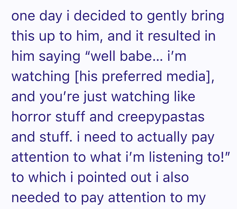 one day i decided to gently bring this up to him, and it resulted in him saying "well babe... i'm watching [his preferred media], and you're just watching like horror stuff and creepypastas and stuff. i need to actually pay attention to what i'm listening to!" to which i pointed out i also needed to pay attention to my