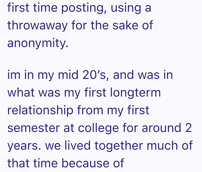 first time posting, using a throwaway for the sake of anonymity. im in my mid 20's, and was in what was my first longterm relationship from my first semester at college for around 2 years. we lived together much of that time because of