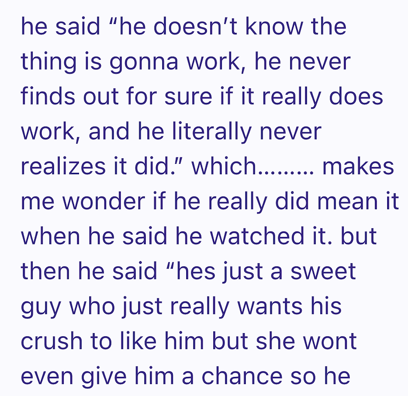 he said "he doesn't know the thing is gonna work, he never finds out for sure if it really does work, and he literally never realizes it did." which makes me wonder if he really did mean it when he said he watched it. but then he said "hes just a sweet guy who just really wants his crush to like him but she wont even give him a chance so he