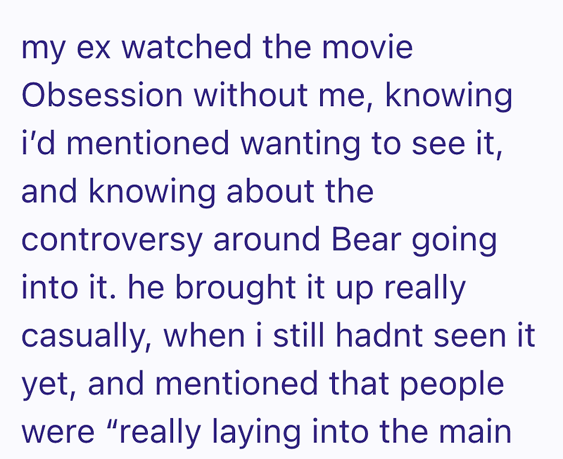 my ex watched the movie Obsession without me, knowing i'd mentioned wanting to see it, and knowing about the controversy around Bear going into it. he brought it up really casually, when i still hadnt seen it yet, and mentioned that people were "really laying into the main