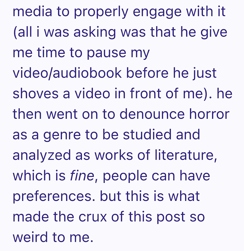 media to properly engage with it (all i was asking was that he give me time to pause my video/audiobook before he just shoves a video in front of me). he then went on to denounce horror as a genre to be studied and analyzed as works of literature, which is fine, people can have preferences. but this is what made the crux of this post so weird to me.