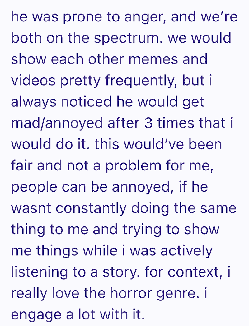 he was prone to anger, and we're both on the spectrum. we would show each other memes and videos pretty frequently, but i always noticed he would get mad/annoyed after 3 times that i would do it. this would've been fair and not a problem for me, people can be annoyed, if he wasnt constantly doing the same thing to me and trying to show me things while i was actively listening to a story. for context, i really love the horror genre. i engage a lot with it.