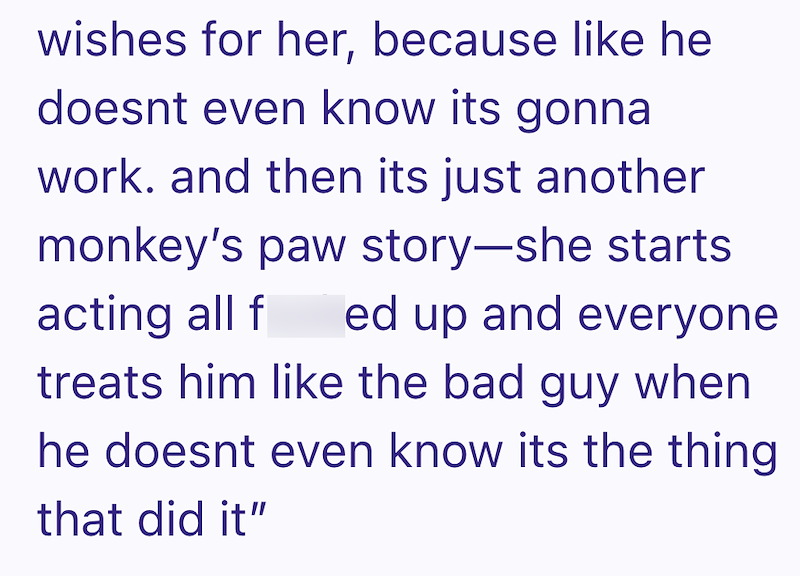wishes for her, because like he doesnt even know its gonna work. and then its just another monkey's paw story-she starts acting all f ed up and everyone treats him like the bad guy when he doesnt even know its the thing that did it"
