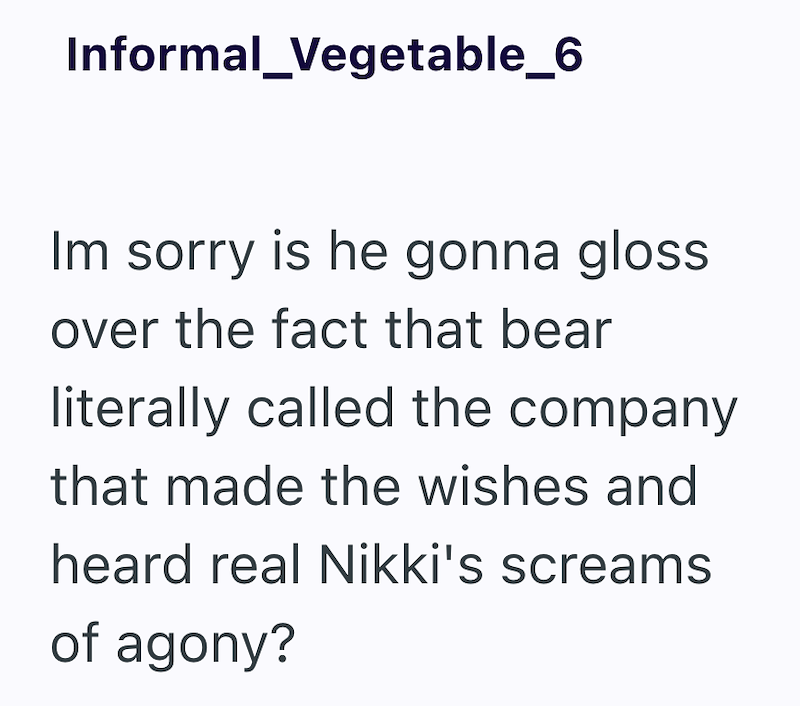 Informal_Vegetable_6 Im sorry is he gonna gloss. over the fact that bear literally called the company that made the wishes and heard real Nikki's screams of agony?
