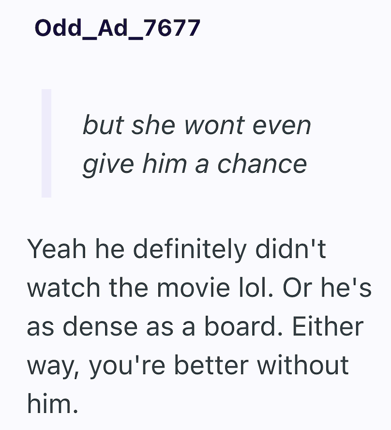 Odd_Ad_7677 but she wont even give him a chance Yeah he definitely didn't watch the movie lol. Or he's as dense as a board. Either way, you're better without him.