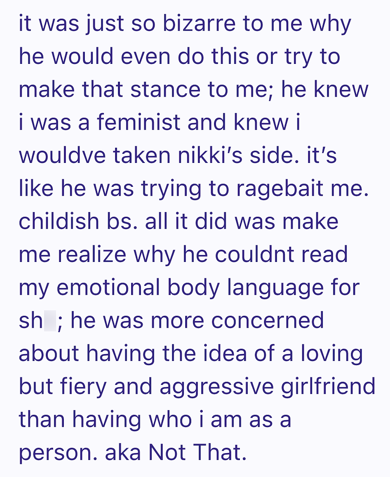 it was just so bizarre to me why he would even do this or try to make that stance to me; he knew i was a feminist and knew i wouldve taken nikki's side. it's like he was trying to ragebait me. childish bs. all it did was make me realize why he couldnt read my emotional body language for sh; he was more concerned about having the idea of a loving but fiery and aggressive girlfriend than having who i am as a person. aka Not That.