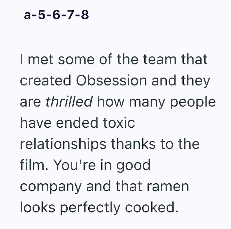 a-5-6-7-8 I met some of the team that created Obsession and they are thrilled how many people have ended toxic relationships thanks to the film. You're in good company and that ramen looks perfectly cooked.