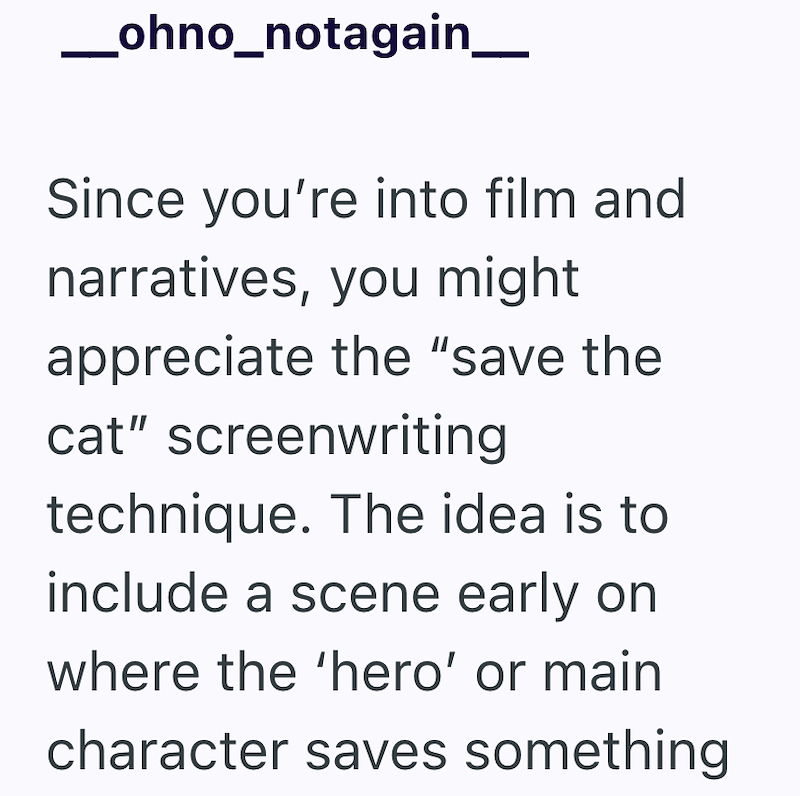 _ohno_notagain__ Since you're into film and narratives, you might appreciate the "save the cat" screenwriting technique. The idea is to include a scene early on where the 'hero' or main character saves something