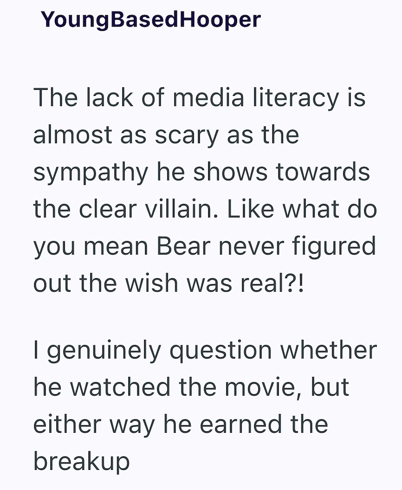YoungBasedHooper The lack of media literacy is almost as scary as the sympathy he shows towards the clear villain. Like what do you mean Bear never figured out the wish was real?! I genuinely question whether he watched the movie, but either way he earned the breakup