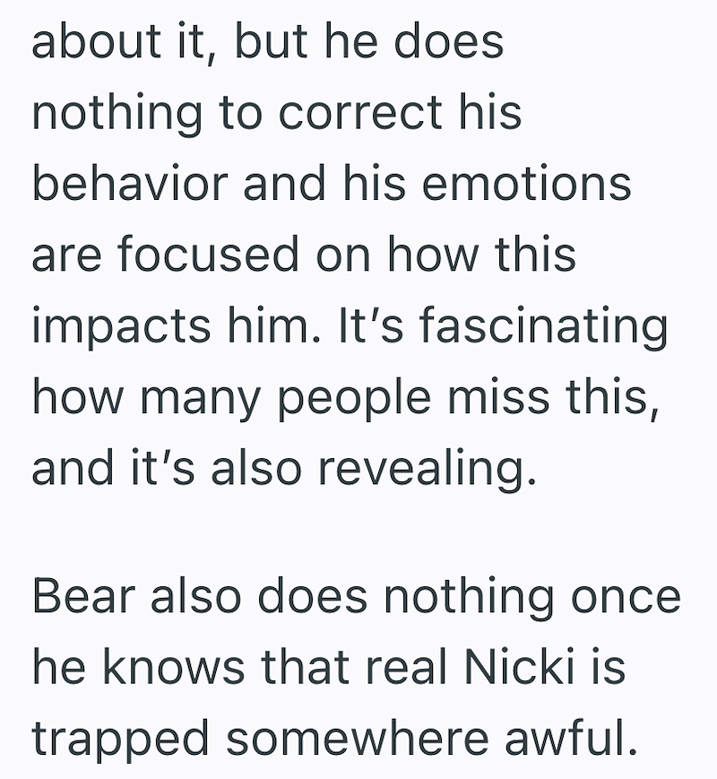 about it, but he does nothing to correct his behavior and his emotions are focused on how this impacts him. It's fascinating how many people miss this, and it's also revealing. Bear also does nothing once he knows that real Nicki is trapped somewhere awful.