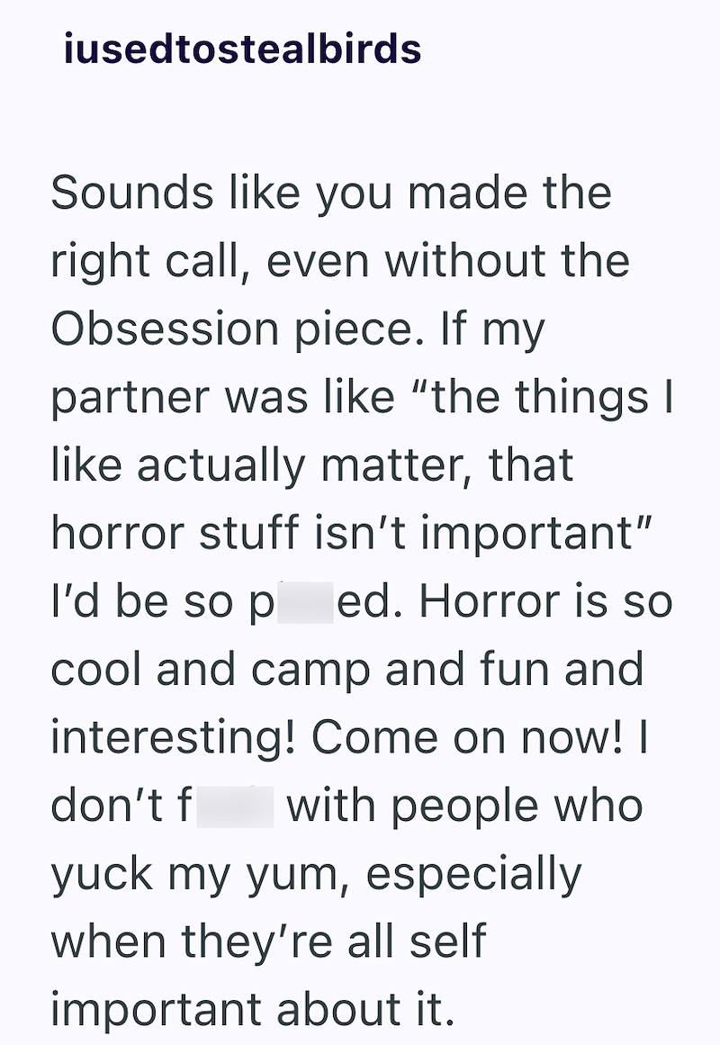 iusedtostealbirds Sounds like you made the right call, even without the Obsession piece. If my partner was like "the things I like actually matter, that horror stuff isn't important" I'd be so p ed. Horror is so cool and camp and fun and interesting! Come on now! I don't f with people who yuck my yum, especially when they're all self important about it.