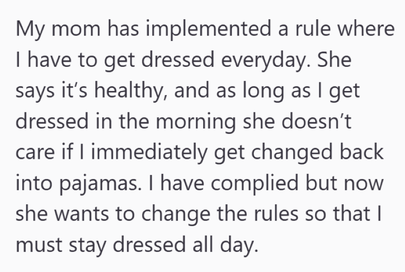 My mom has implemented a rule where I have to get dressed everyday. She says it's healthy, and as long as I get dressed in the morning she doesn't care if I immediately get changed back into pajamas. I have complied but now she wants to change the rules so that I must stay dressed all day.