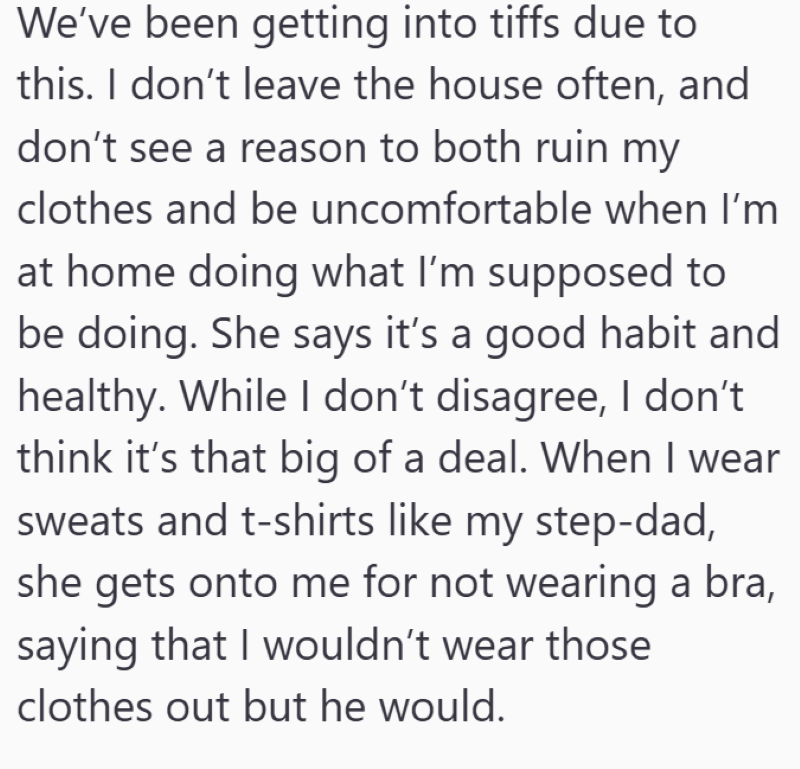 We've been getting into tiffs due to this. I don't leave the house often, and don't see a reason to both ruin my clothes and be uncomfortable when I'm at home doing what I'm supposed to be doing. She says it's a good habit and healthy. While I don't disagree, I don't think it's that big of a deal. When I wear sweats and t-shirts like my step-dad, she gets onto me for not wearing a bra, saying that I wouldn't wear those clothes out but he would.