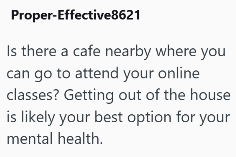 Proper-Effective8621 Is there a cafe nearby where you can go to attend your online classes? Getting out of the house is likely your best option for your mental health.