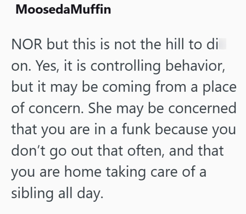 Mooseda Muffin NOR but this is not the hill to di on. Yes, it is controlling behavior, but it may be coming from a place of concern. She may be concerned that you are in a funk because you don't go out that often, and that you are home taking care of a sibling all day.