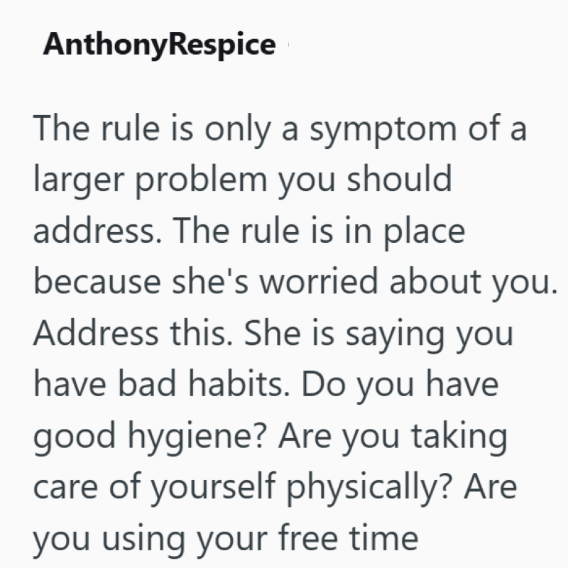 AnthonyRespice The rule is only a symptom of a larger problem you should address. The rule is in place because she's worried about you. Address this. She is saying you have bad habits. Do you have good hygiene? Are you taking care of yourself physically? Are you using your free time
