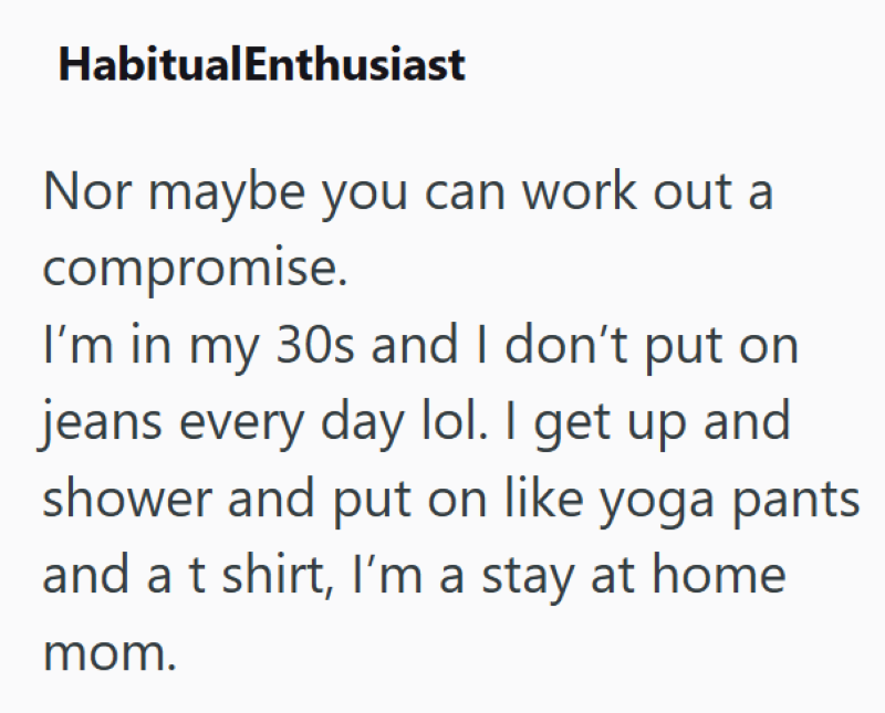 HabitualEnthusiast Nor maybe you can work out a compromise. I'm in my 30s and I don't put on jeans every day lol. I get up and shower and put on like yoga pants and a t shirt, I'm a stay at home mom.