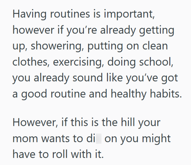 Having routines is important, however if you're already getting up, showering, putting on clean clothes, exercising, doing school, you already sound like you've got a good routine and healthy habits. However, if this is the hill your mom wants to di on you might have to roll with it.