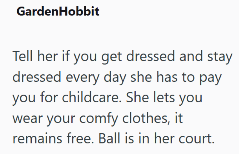 GardenHobbit Tell her if you get dressed and stay dressed every day she has to pay you for childcare. She lets you wear your comfy clothes, it remains free. Ball is in her court.