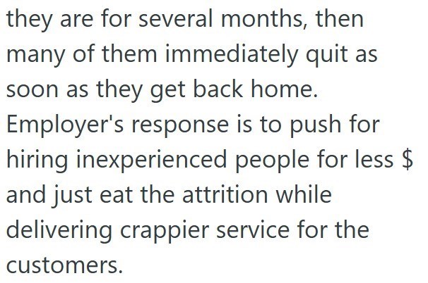they are for several months, then many of them immediately quit as soon as they get back home. Employer's response is to push for hiring inexperienced people for less $ and just eat the attrition while delivering crappier service for the customers.