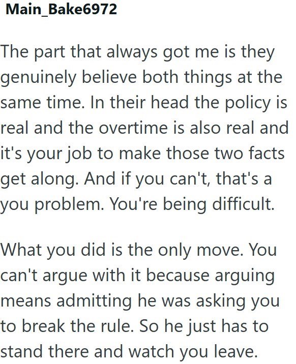 Main_Bake6972 The part that always got me is they genuinely believe both things at the same time. In their head the policy is real and the overtime is also real and it's your job to make those two facts get along. And if you can't, that's a you problem. You're being difficult. What you did is the only move. You can't argue with it because arguing means admitting he was asking you to break the rule. So he just has to stand there and watch you leave.