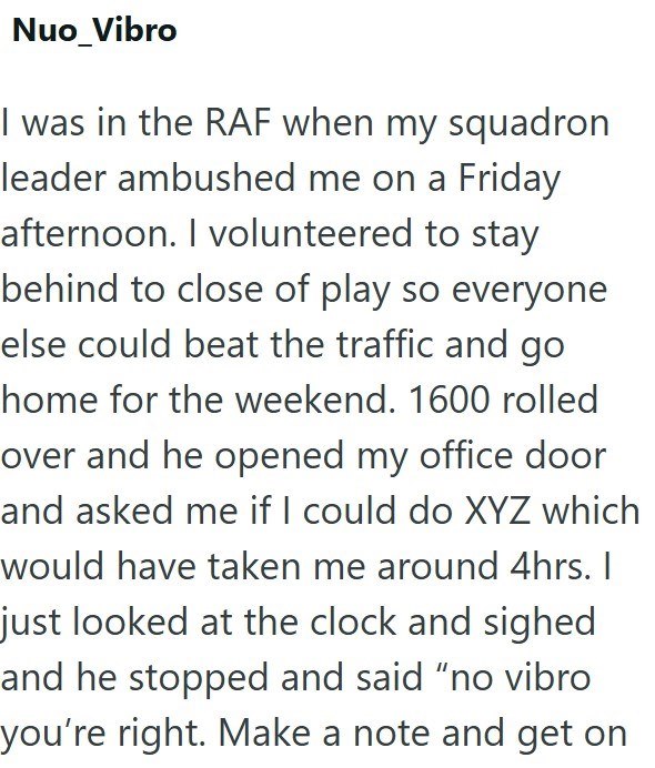 Nuo_Vibro I was in the RAF when my squadron leader ambushed me on a Friday afternoon. I volunteered to stay behind to close of play so everyone else could beat the traffic and go home for the weekend. 1600 rolled over and he opened my office door and asked me if I could do XYZ which would have taken me around 4hrs. I just looked at the clock and sighed and he stopped and said "no vibro you're right. Make a note and get on