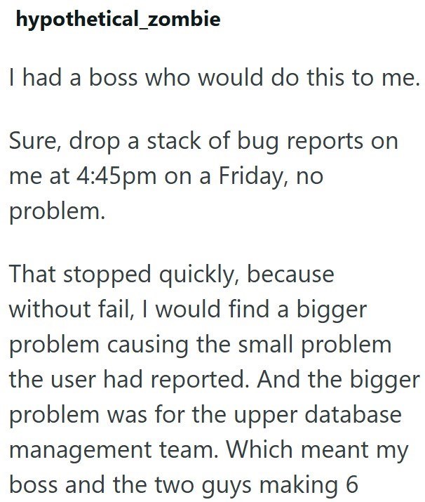 hypothetical_zombie I had a boss who would do this to me. Sure, drop a stack of bug reports on me at 4:45pm on a Friday, no problem. That stopped quickly, because without fail, I would find a bigger problem causing the small problem the user had reported. And the bigger problem was for the upper database management team. Which meant my boss and the two guys making 6