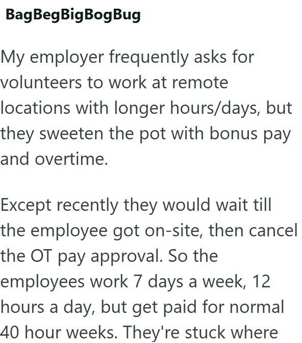 BagBegBigBogBug My employer frequently asks for volunteers to work at remote locations with longer hours/days, but they sweeten the pot with bonus pay and overtime. Except recently they would wait till the employee got on-site, then cancel the OT pay approval. So the employees work 7 days a week, 12 hours a day, but get paid for normal 40 hour weeks. They're stuck where
