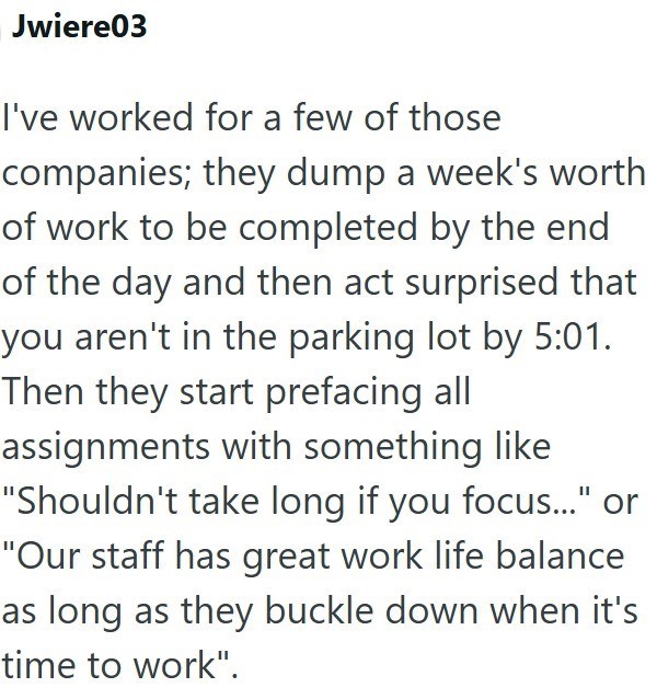 Jwiere03 I've worked for a few of those companies; they dump a week's worth of work to be completed by the end of the day and then act surprised that you aren't in the parking lot by 5:01. Then they start prefacing all assignments with something like "Shouldn't take long if you focus..." or "Our staff has great work life balance as long as they buckle down when it's time to work".
