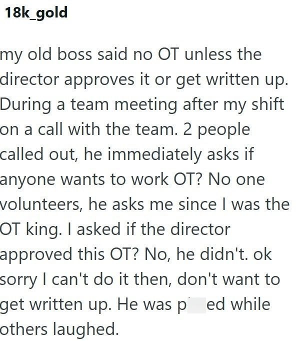 18k_gold my old boss said no OT unless the director approves it or get written up. During a team meeting after my shift on a call with the team. 2 people called out, he immediately asks if anyone wants to work OT? No one volunteers, he asks me since I was the OT king. I asked if the director approved this OT? No, he didn't. ok sorry I can't do it then, don't want to get written up. He was ped while others laughed.