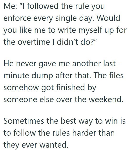 Me: "I followed the rule you enforce every single day. Would you like me to write myself up for the overtime I didn't do?" He never gave me another last- minute dump after that. The files somehow got finished by someone else over the weekend. Sometimes the best way to win is to follow the rules harder than they ever wanted.