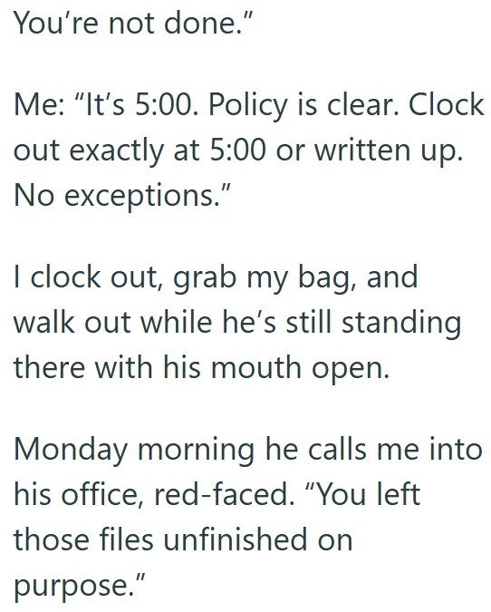 You're not done." Me: "It's 5:00. Policy is clear. Clock out exactly at 5:00 or written up. No exceptions." I clock out, grab my bag, and walk out while he's still standing there with his mouth open. Monday morning he calls me into his office, red-faced. "You left those files unfinished on purpose."