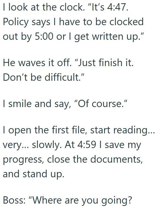 I look at the clock. "It's 4:47. Policy says I have to be clocked out by 5:00 or I get written up." He waves it off. "Just finish it. Don't be difficult." I smile and say, "Of course." I open the first file, start reading... very... slowly. At 4:59 I save my progress, close the documents, and stand up. Boss: "Where are you going?