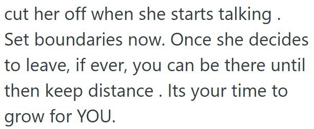 cut her off when she starts talking. Set boundaries now. Once she decides to leave, if ever, you can be there until then keep distance. Its your time to grow for YOU.