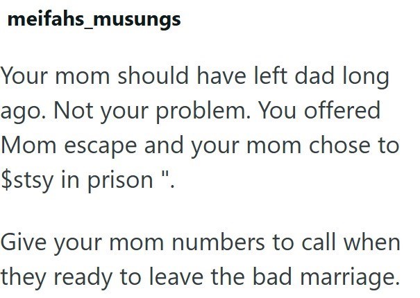 meifahs_musungs Your mom should have left dad long ago. Not your problem. You offered Mom escape and your mom chose to $stsy in prison ". Give your mom numbers to call when they ready to leave the bad marriage.