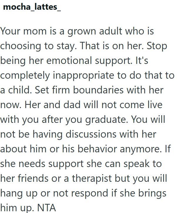 mocha_lattes Your mom is a grown adult who is choosing to stay. That is on her. Stop being her emotional support. It's completely inappropriate to do that to a child. Set firm boundaries with her now. Her and dad will not come live with you after you graduate. You will not be having discussions with her about him or his behavior anymore. If she needs support she can speak to her friends or a therapist but you will hang up or not respond if she brings him up. NTA