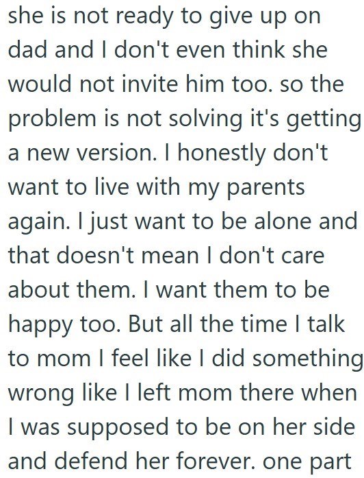 she is not ready to give up on dad and I don't even think she would not invite him too. so the problem is not solving it's getting a new version. I honestly don't want to live with my parents again. I just want to be alone and that doesn't mean I don't care about them. I want them to be happy too. But all the time I talk to mom I feel like I did something wrong like I left mom there when I was supposed to be on her side and defend her forever. one part