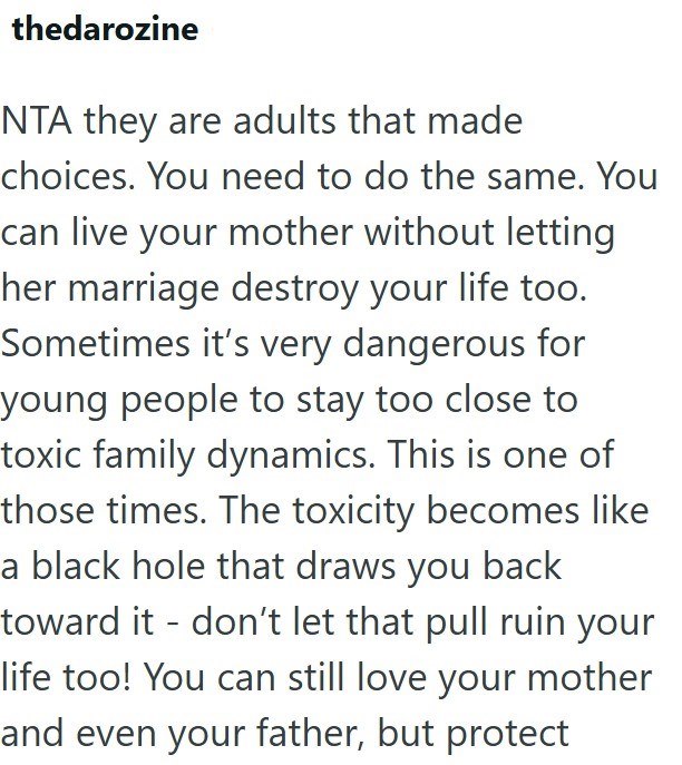 thedarozine NTA they are adults that made choices. You need to do the same. You can live your mother without letting her marriage destroy your life too. Sometimes it's very dangerous for young people to stay too close to toxic family dynamics. This is one of those times. The toxicity becomes like a black hole that draws you back toward it don't let that pull ruin your life too! You can still love your mother and even your father, but protect