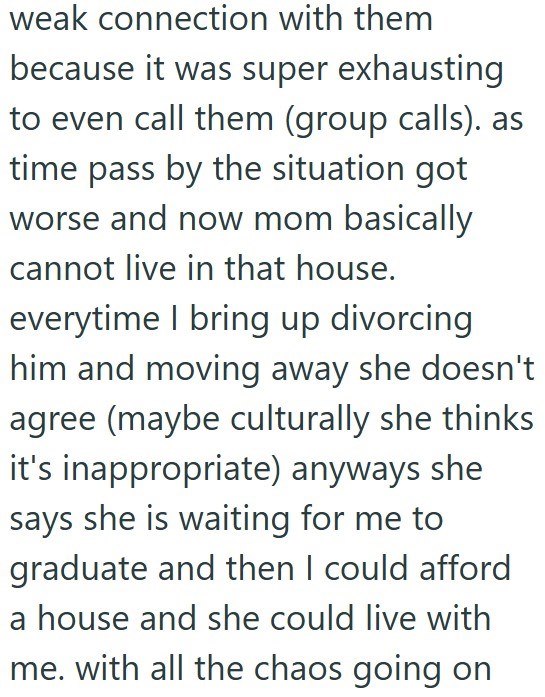 weak connection with them because it was super exhausting to even call them (group calls). as time pass by the situation got worse and now mom basically cannot live in that house. everytime I bring up divorcing him and moving away she doesn't agree (maybe culturally she thinks it's inappropriate) anyways she says she is waiting for me to graduate and then I could afford a house and she could live with me. with all the chaos going on