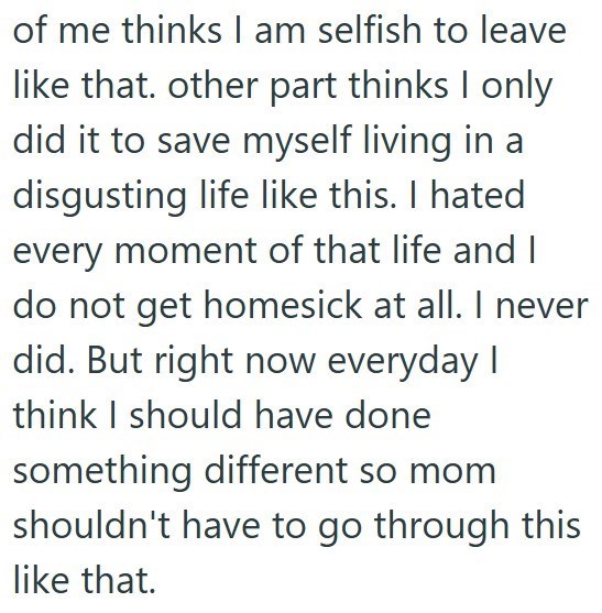 of me thinks I am selfish to leave like that. other part thinks I only did it to save myself living in a disgusting life like this. I hated every moment of that life and I do not get homesick at all. I never did. But right now everyday I think I should have done something different so mom shouldn't have to go through this like that.