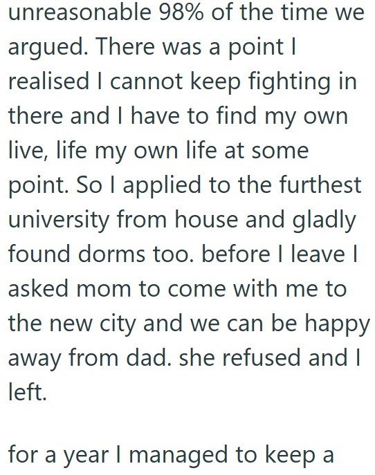 unreasonable 98% of the time we argued. There was a point I realised I cannot keep fighting in there and I have to find my own live, life my own life at some point. So I applied to the furthest university from house and gladly found dorms too. before I leave I asked mom to come with me to the new city and we can be happy away from dad. she refused and I left. for a year I managed to keep a